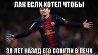 лак если хотел чтобы 30 лет назад его сожгли в печи