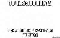 то чувство когда все унылые какахи а ты веселая
