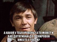  а какой у тебя уровень? а то может и я не дотягиваю до тренировки вместе с тобой?