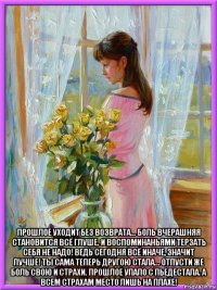  прошлое уходит без возврата... боль вчерашняя становится всё глуше. и воспоминаньями терзать себя не надо! ведь сегодня всё иначе, значит лучше! ты сама теперь другою стала... отпусти же боль свою и страхи. прошлое упало с пьедестала. а всем страхам место лишь на плахе!