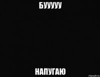бууууу напугаю