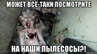может всё-таки посмотрите на наши пылесосы?!
