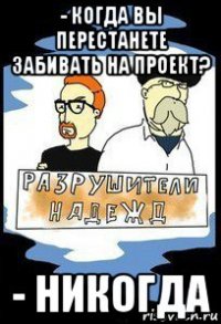 - когда вы перестанете забивать на проект? - никогда