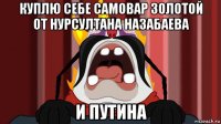 куплю себе самовар золотой от нурсултана назабаева и путина