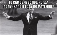то самое чувство, когда получил 10 в году по матемше! 