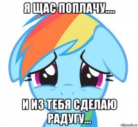 я щас поплачу.... и из тебя сделаю радугу...