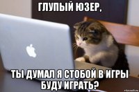 глупый юзер, ты думал я стобой в игры буду играть?