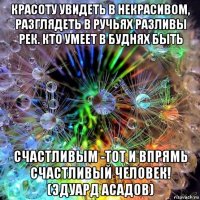 красоту увидеть в некрасивом, разглядеть в ручьях разливы рек. кто умеет в буднях быть счастливым -тот и впрямь счастливый человек! (эдуард асадов)