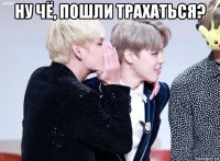 ну чё, пошли трахаться? 