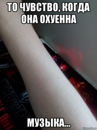 то чувство, когда она охуенна музыка...