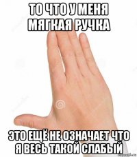 то что у меня мягкая ручка это ещё не означает что я весь такой слабый