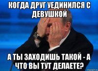 когда друг уединился с девушкой а ты заходишь такой - а что вы тут делаете?