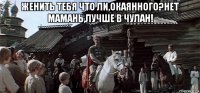 женить тебя что ли,окаянного?нет мамань,лучше в чулан! 