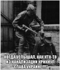  когда услышал, как кто-то из канализации крикнул "слава украине !!!"