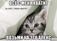 всё с меня хватит возьми ка это алекс