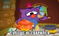  суп ещё не сварился