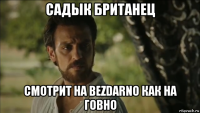 садык британец смотрит на bezdarno как на говно