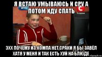 я встаю умываюсь и сру а потом иду спать эхх почему из компа нет сраки я бы завёл хатя у меня и так есть хуй на блюде