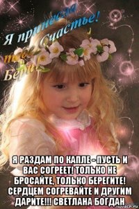  я раздам по капле - пусть и вас согреет! только не бросайте, только берегите! сердцем согревайте и другим дарите!!! светлана богдан