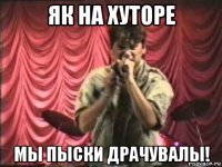як на хуторе мы пыски драчувалы!