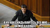  -а ну как скидывайтесь все мне на моё будущее