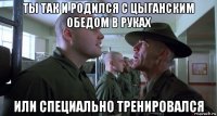 ты так и родился с цыганским обедом в руках или специально тренировался