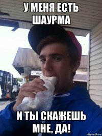 у меня есть шаурма и ты скажешь мне, да!
