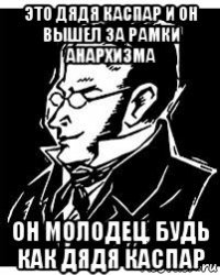 это дядя каспар и он вышел за рамки анархизма он молодец, будь как дядя каспар