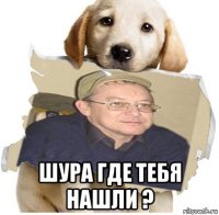  шура где тебя нашли ?