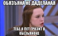 обязъяна не даделаная тебе 8 лет грозит в обезьяноке