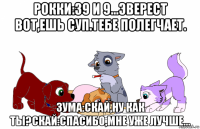 рокки:39 и 9...эверест вот,ешь суп.тебе полегчает. зума:скай,ну как ты?скай:спасибо,мне уже лучше...