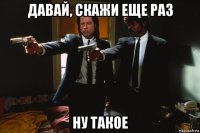 давай, скажи еще раз ну такое