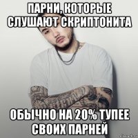 парни, которые слушают скриптонита обычно на 20% тупее своих парней