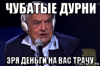 чубатые дурни зря деньги на вас трачу