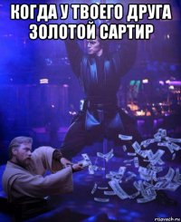 когда у твоего друга золотой сартир 