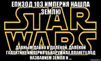 епизод 103 империя нашла землю давным давно в далёкой, далёкой галактике империя обнаружила планету под названием земля и ...
