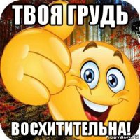твоя грудь восхитительна!