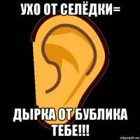 ухо от селёдки= дырка от бублика тебе!!!