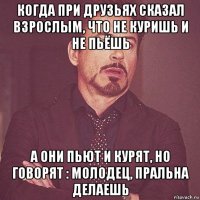 когда при друзьях сказал взрослым, что не куришь и не пьёшь а они пьют и курят, но говорят : молодец, пральна делаешь
