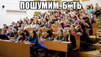 пошумим, б**ть 