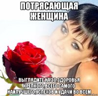 потрясающая женщина выглядите на 30,здоровья крепкого,всего самого наилучшего,успехов и удачи во всем