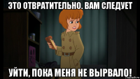 это отвратительно. вам следует уйти, пока меня не вырвало!