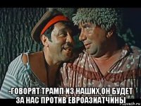  -говорят трамп из наших,он будет за нас против евроазиатчины