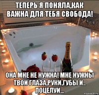 теперь я поняла,как важна для тебя свобода! она мне не нужна! мне нужны твои глаза,руки,губы и.. поцелуи...