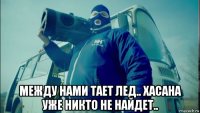  между нами тает лед.. хасана уже никто не найдет..