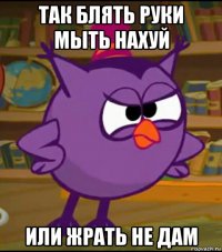 так блять руки мыть нахуй или жрать не дам