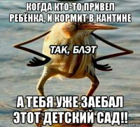 когда кто-то привел ребёнка, и кормит в кантине а тебя уже заебал этот детский сад!!