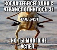 когда тебе сегодня с утра исполнилось 31 но ты много не успел..