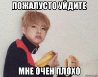 пожалусто уйдите мне очен плохо