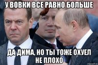 у вовки все равно больше да дима, но ты тоже охуел не плохо